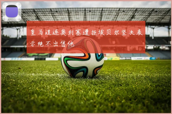 皇马追逐奥利塞遭拒埃贝尔坚决表示绝不出售他