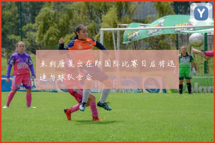 米利唐复出在即国际比赛日后将迅速与球队会合