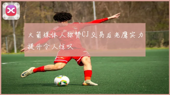 火箭媒体人称赞CJ交易后老鹰实力提升令人惊叹