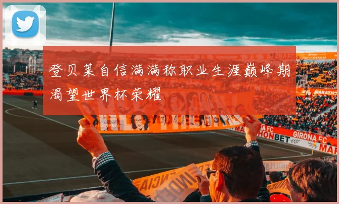 登贝莱自信满满称职业生涯巅峰期渴望世界杯荣耀
