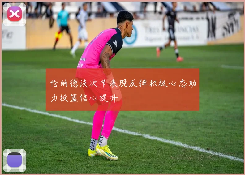 伦纳德谈次节表现反弹积极心态助力投篮信心提升