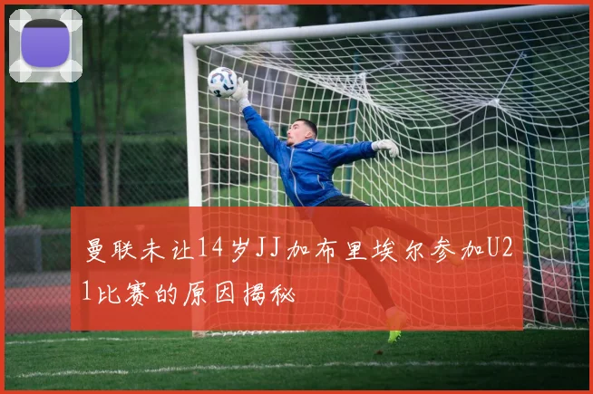 曼联未让14岁JJ加布里埃尔参加U21比赛的原因揭秘