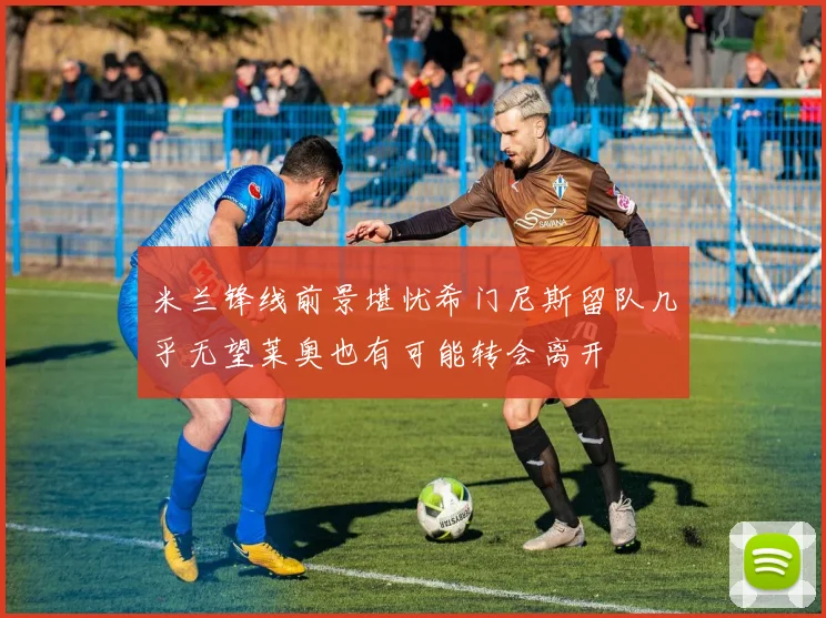 米兰锋线前景堪忧希门尼斯留队几乎无望莱奥也有可能转会离开