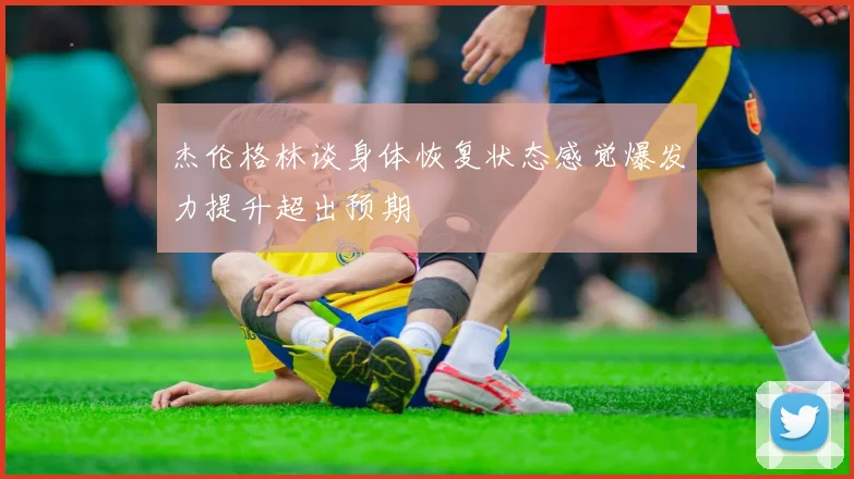 杰伦格林谈身体恢复状态感觉爆发力提升超出预期