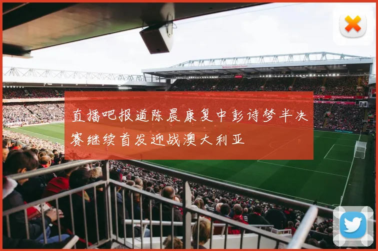 直播吧报道陈晨康复中彭诗梦半决赛继续首发迎战澳大利亚