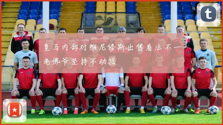 皇马内部对维尼修斯出售看法不一老佛爷坚持不动摇