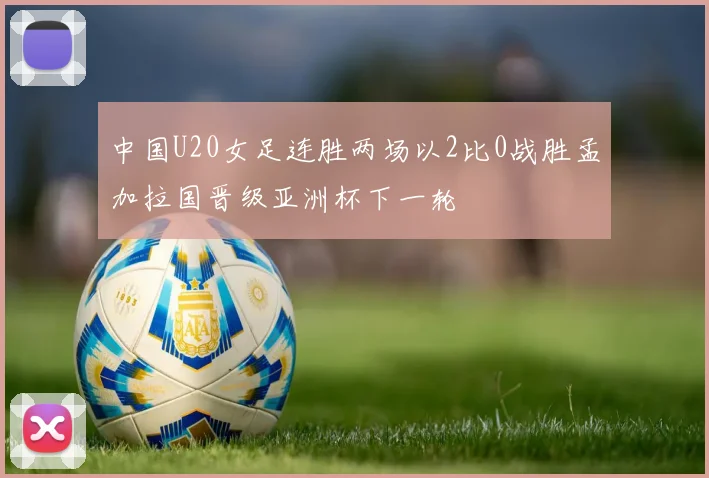 中国U20女足连胜两场以2比0战胜孟加拉国晋级亚洲杯下一轮