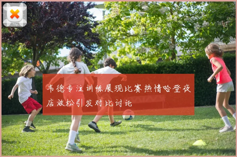 韦德专注训练展现比赛热情哈登夜店放松引发对比讨论