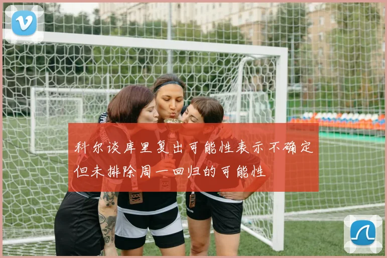 科尔谈库里复出可能性表示不确定但未排除周一回归的可能性