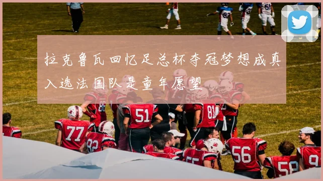 拉克鲁瓦回忆足总杯夺冠梦想成真入选法国队是童年愿望