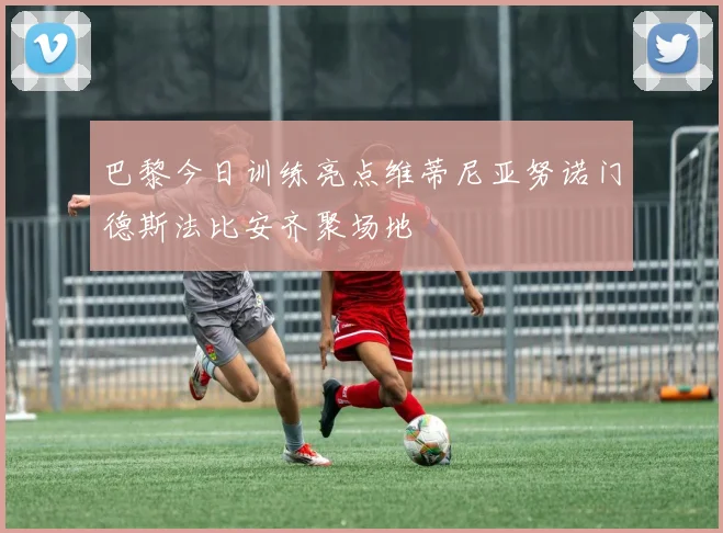 巴黎今日训练亮点维蒂尼亚努诺门德斯法比安齐聚场地