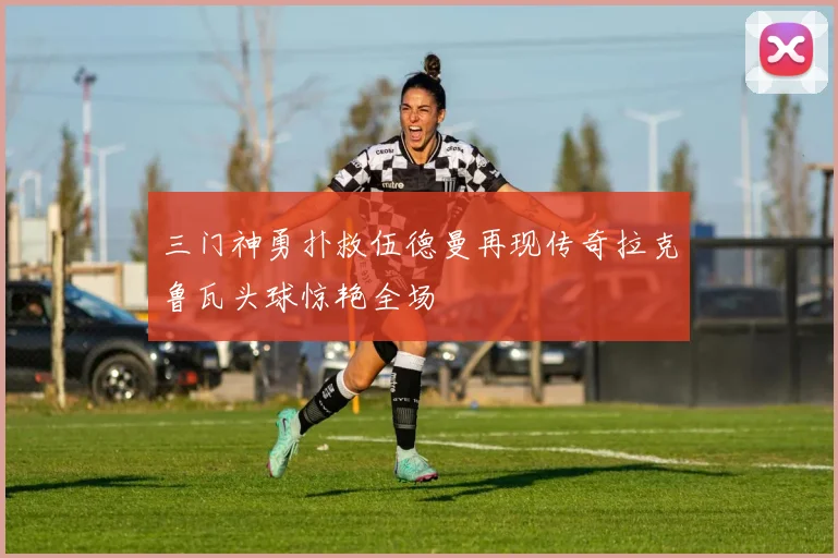 三门神勇扑救伍德曼再现传奇拉克鲁瓦头球惊艳全场