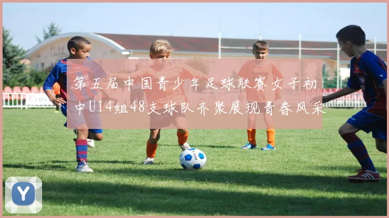 第五届中国青少年足球联赛女子初中U14组48支球队齐聚展现青春风采