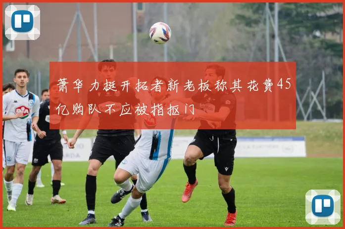 萧华力挺开拓者新老板称其花费45亿购队不应被指抠门