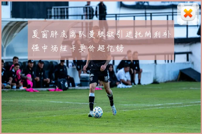 夏窗胖虎离队曼联欲引进托纳利补强中场纽卡要价超亿镑