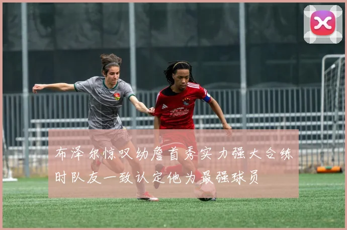 布泽尔惊叹幼詹首秀实力强大合练时队友一致认定他为最强球员