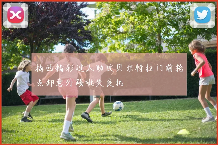 梅西精彩过人助攻贝尔特拉门前抢点却意外踢呲失良机