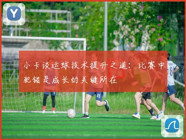 小卡谈运球技术提升之道：比赛中犯错是成长的关键所在