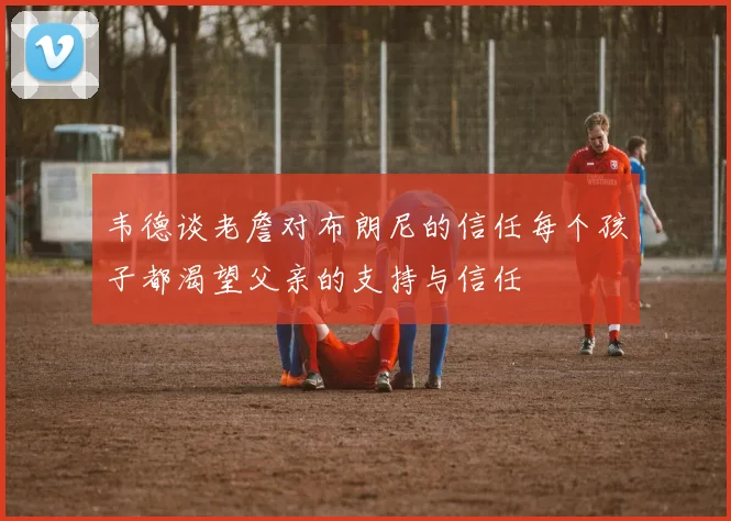 韦德谈老詹对布朗尼的信任每个孩子都渴望父亲的支持与信任