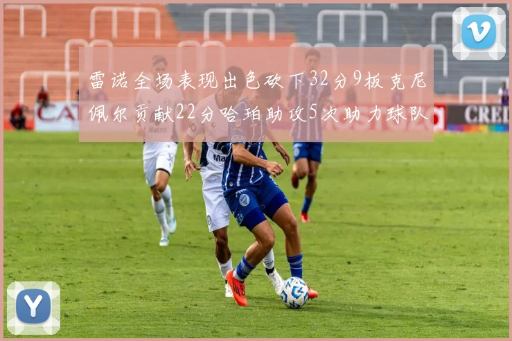 雷诺全场表现出色砍下32分9板克尼佩尔贡献22分哈珀助攻5次助力球队胜利