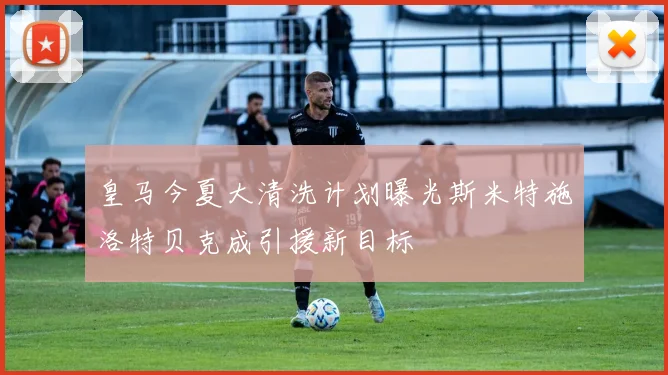 皇马今夏大清洗计划曝光斯米特施洛特贝克成引援新目标