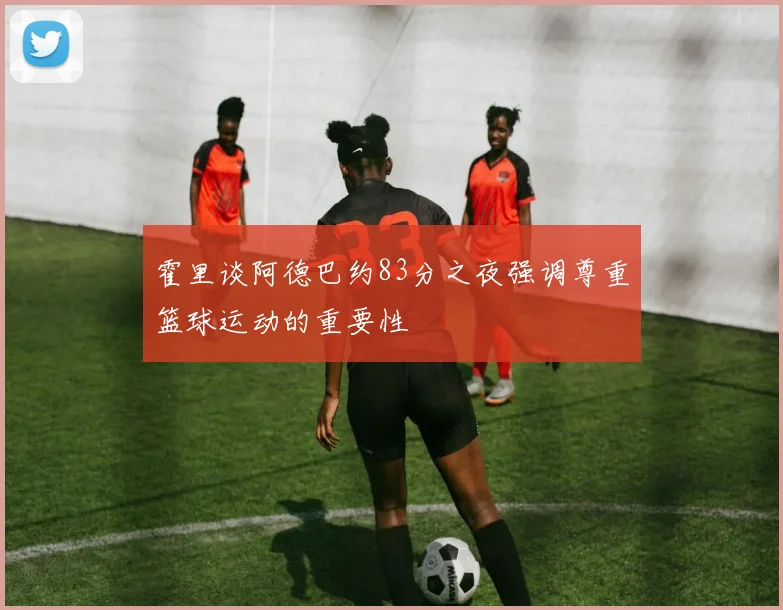 霍里谈阿德巴约83分之夜强调尊重篮球运动的重要性