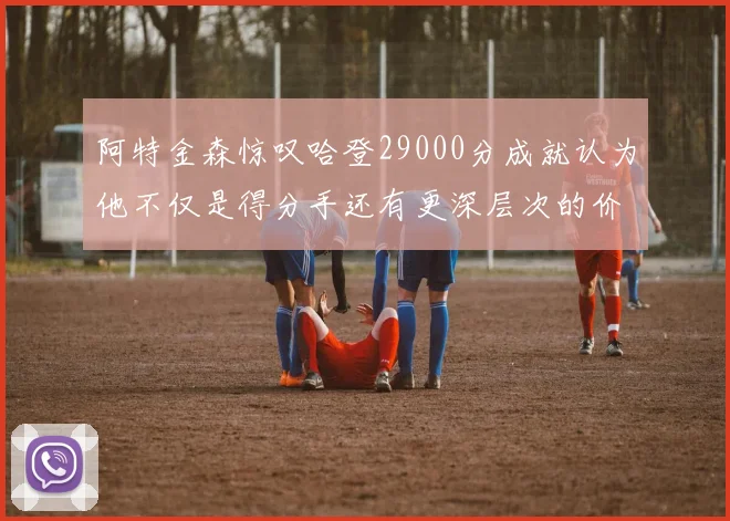 阿特金森惊叹哈登29000分成就认为他不仅是得分手还有更深层次的价值