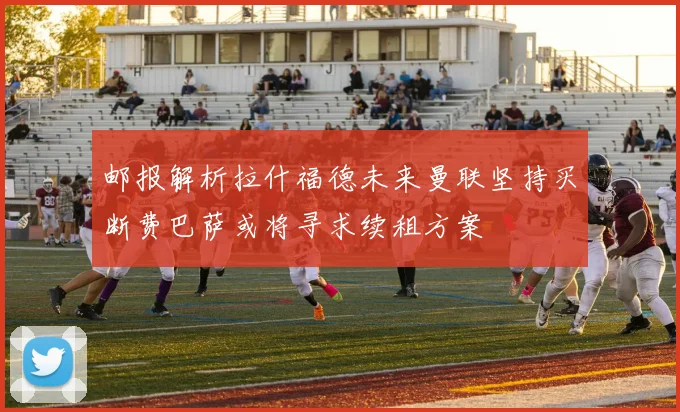 邮报解析拉什福德未来曼联坚持买断费巴萨或将寻求续租方案